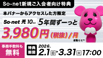 So-net新規ご入会者向け特典 本バナーからアクセスした方限定 So-net 光 10ギガ 5年間ずーっと3,980円（税抜き）/月 事務手数料も無料 特典期間 2026.2.1日 > 3.31火 17:00