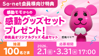 So-net会員様向け特典 感動モモからの感動グッズセットプレゼント！ 非売品オリジナルグッズ4点セット 抽選100名さま 応募期間 2026.2.1日 > 3.31火 17:00