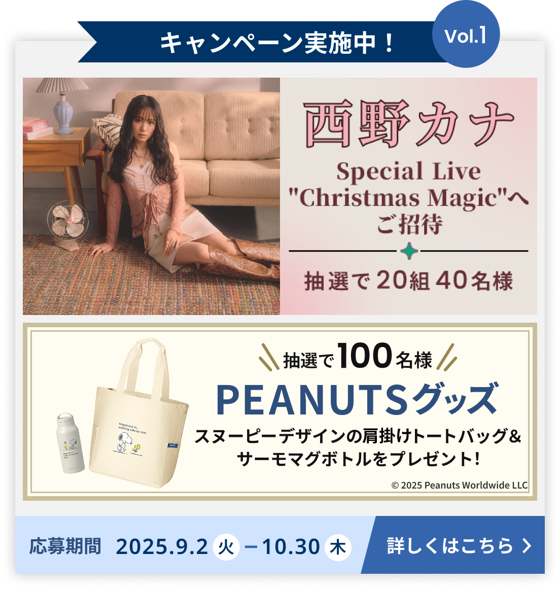 キャンペーン実施中!Volume1 抽選20組40様を西野カナのSpecial Live、Christmas Magicへご招待。もしくは抽選で100名様にPEANUTSグッズ、スヌーピーデザインの肩掛けトートバッグ&サーモマグボトルをプレゼント! Volume1の応募期間は2025年9月2日火曜日から2025年10月30日木曜日まで 詳しくはこちら